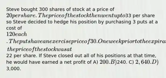 Steve bought 300 shares of stock at a price of 20 per share. The price of the stock then went up to33 per share so Steve decided to hedge his position by purchasing 3 puts at a cost of 120 each. The puts have an exercise price of 30. One week prior to the expiration of the puts, the price of the stock was at22 per share. If Steve closed out all of his positions at that time, he would have earned a net profit of A) 200. B)240. C) 2,640. D)3,000.