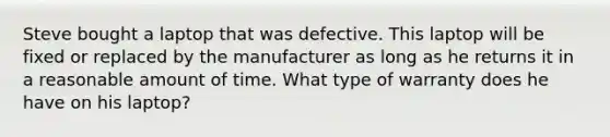 Steve bought a laptop that was defective. This laptop will be fixed or replaced by the manufacturer as long as he returns it in a reasonable amount of time. What type of warranty does he have on his laptop?