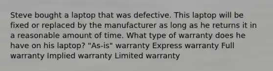 Steve bought a laptop that was defective. This laptop will be fixed or replaced by the manufacturer as long as he returns it in a reasonable amount of time. What type of warranty does he have on his laptop? "As-is" warranty Express warranty Full warranty Implied warranty Limited warranty