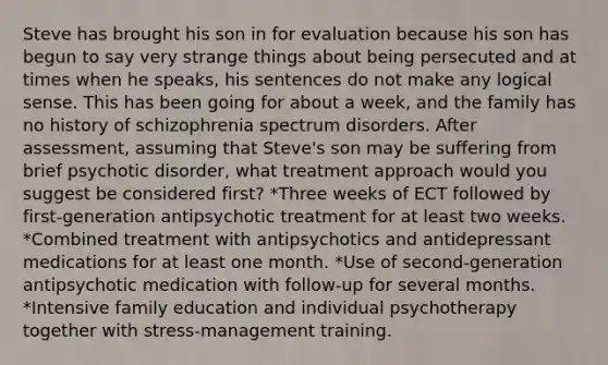 Steve has brought his son in for evaluation because his son has begun to say very strange things about being persecuted and at times when he speaks, his sentences do not make any logical sense. This has been going for about a week, and the family has no history of schizophrenia spectrum disorders. After assessment, assuming that Steve's son may be suffering from brief psychotic disorder, what treatment approach would you suggest be considered first? *Three weeks of ECT followed by first-generation antipsychotic treatment for at least two weeks. *Combined treatment with antipsychotics and antidepressant medications for at least one month. *Use of second-generation antipsychotic medication with follow-up for several months. *Intensive family education and individual psychotherapy together with stress-management training.