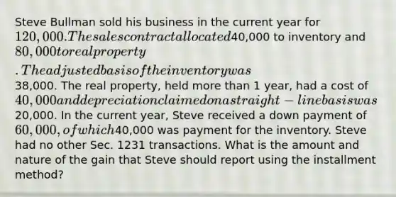 Steve Bullman sold his business in the current year for 120,000. The sales contract allocated40,000 to inventory and 80,000 to real property. The adjusted basis of the inventory was38,000. The real property, held more than 1 year, had a cost of 40,000 and depreciation claimed on a straight-line basis was20,000. In the current year, Steve received a down payment of 60,000, of which40,000 was payment for the inventory. Steve had no other Sec. 1231 transactions. What is the amount and nature of the gain that Steve should report using the installment method?