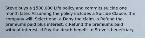 Steve buys a 500,000 Life policy and commits suicide one month later. Assuming the policy includes a Suicide Clause, the company will: Select one: a.Deny the claim. b.Refund the premiums paid plus interest. c.Refund the premiums paid without interest. d.Pay the death benefit to Steve's beneficiary.