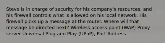 Steve is in charge of security for his company's resources, and his firewall controls what is allowed on his local network. His firewall picks up a message at the router. Where will that message be directed next? Wireless access point (WAP) Proxy server Universal Plug and Play (UPnP), Port Address