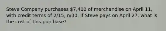 Steve Company purchases 7,400 of merchandise on April 11, with credit terms of 2/15, n/30. If Steve pays on April 27, what is the cost of this purchase?