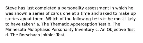 Steve has just completed a personality assessment in which he was shown a series of cards one at a time and asked to make up stories about them. Which of the following tests is he most likely to have taken? a. The Thematic Apperception Test b. The Minnesota Multiphasic Personality Inventory c. An Objective Test d. The Rorschach Inkblot Test