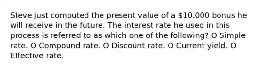 Steve just computed the present value of a 10,000 bonus he will receive in the future. The interest rate he used in this process is referred to as which one of the following? O Simple rate. O Compound rate. O Discount rate. O Current yield. O Effective rate.