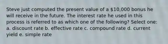 Steve just computed the present value of a 10,000 bonus he will receive in the future. The interest rate he used in this process is referred to as which one of the following? Select one: a. discount rate b. effective rate c. compound rate d. current yield e. simple rate