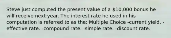 Steve just computed the present value of a 10,000 bonus he will receive next year. The interest rate he used in his computation is referred to as the: Multiple Choice -current yield. -effective rate. -compound rate. -simple rate. -discount rate.