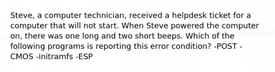 Steve, a computer technician, received a helpdesk ticket for a computer that will not start. When Steve powered the computer on, there was one long and two short beeps. Which of the following programs is reporting this error condition? -POST -CMOS -initramfs -ESP