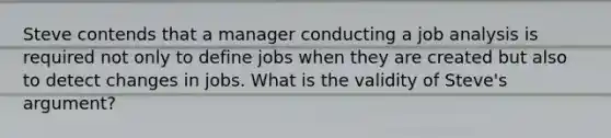 Steve contends that a manager conducting a job analysis is required not only to define jobs when they are created but also to detect changes in jobs. What is the validity of Steve's argument?