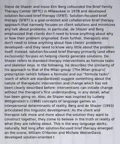 Steve de Shazer and Insoo Kim Berg cofounded the Brief Family Therapy Center (BFTC) in Milwaukee in 1978 and developed solution-focused brief therapy (SFBT). Solution-focused brief therapy (SFBT) is a goal-oriented and collaborative brief therapy approach that narrowly focuses on client solutions and minimizes any talk about problems. In particular, de Shazer and Berg emphasized that clients don't need to know anything about why or how their problem originated. Even further, therapists also don't need to know anything about how clients' problems developed—and they need to know very little about the problem itself. Instead, solution-focused brief therapy primarily (and often exclusively) focuses on helping clients generate solutions. De Shazer refers to standard therapy interventions as formula tasks and skeleton keys. In the following, he describes the similarity of his approach to that of the Milan group: [The Milan group's] prescription (which follows a formula) and our "formula tasks" (each of which are standardized) suggest something about the nature of therapeutic intervention and change which has not been clearly described before: interventions can initiate change without the therapist's first understanding, in any detail, what has been going on. Also, de Shazer was inspired by Ludwig Wittgenstein's (1968) concepts of language games as interpersonal determinants of reality. Berg and de Shazer (1993) articulated this linguistic development: As the client and therapist talk more and more about the solution they want to construct together, they come to believe in the truth or reality of what they are talking about. This is the way language works, naturally. Not long after solution-focused brief therapy emerged on the scene, William O'Hanlon and Michele WeinerDavis developed solution-oriented t