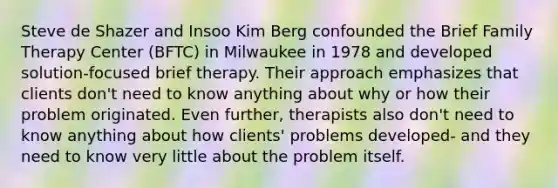 Steve de Shazer and Insoo Kim Berg confounded the Brief Family Therapy Center (BFTC) in Milwaukee in 1978 and developed solution-focused brief therapy. Their approach emphasizes that clients don't need to know anything about why or how their problem originated. Even further, therapists also don't need to know anything about how clients' problems developed- and they need to know very little about the problem itself.