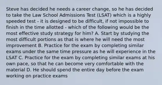 Steve has decided he needs a career change, so he has decided to take the Law School Admissions Test (LSAT) which is a highly speeded test - it is designed to be difficult, if not impossible to finish in the time allotted - which of the following would be the most effective study strategy for him? A. Start by studying the most difficult portions as that is where he will need the most improvement B. Practice for the exam by completing similar exams under the same time pressure as he will experience in the LSAT C. Practice for the exam by completing similar exams at his own pace, so that he can become very comfortable with the material D. He should spend the entire day before the exam working on practice exams