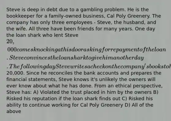 Steve is deep in debt due to a gambling problem. He is the bookkeeper for a family-owned business, Cal Poly Greenery. The company has only three employees - Steve, the husband, and the wife. All three have been friends for many years. One day the loan shark who lent Steve 20,000 comes knocking at his door asking for repayment of the loan. Steve convinces the loan shark to give him another day. The following day Steve writes a check on the company's books to himself for20,000. Since he reconciles the bank accounts and prepares the financial statements, Steve knows it's unlikely the owners will ever know about what he has done. From an ethical perspective, Steve has: A) Violated the trust placed in him by the owners B) Risked his reputation if the loan shark finds out C) Risked his ability to continue working for Cal Poly Greenery D) All of the above