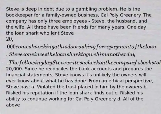 Steve is deep in debt due to a gambling problem. He is the bookkeeper for a family-owned business, Cal Poly Greenery. The company has only three employees - Steve, the husband, and the wife. All three have been friends for many years. One day the loan shark who lent Steve 20,000 comes knocking at his door asking for repayment of the loan. Steve convinces the loan shark to give him another day. The following day Steve writes a check on the company's books to himself for20,000. Since he reconciles the bank accounts and prepares the financial statements, Steve knows it's unlikely the owners will ever know about what he has done. From an ethical perspective, Steve has: a. Violated the trust placed in him by the owners b. Risked his reputation if the loan shark finds out c. Risked his ability to continue working for Cal Poly Greenery d. All of the above