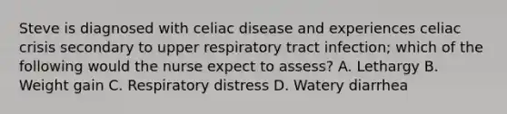 Steve is diagnosed with celiac disease and experiences celiac crisis secondary to upper respiratory tract infection; which of the following would the nurse expect to assess? A. Lethargy B. Weight gain C. Respiratory distress D. Watery diarrhea