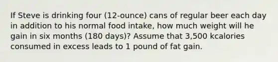 If Steve is drinking four (12-ounce) cans of regular beer each day in addition to his normal food intake, how much weight will he gain in six months (180 days)? Assume that 3,500 kcalories consumed in excess leads to 1 pound of fat gain.