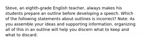 Steve, an eighth-grade English teacher, always makes his students prepare an outline before developing a speech. Which of the following statements about outlines is incorrect? Note: As you assemble your ideas and supporting information, organizing all of this in an outline will help you discern what to keep and what to discard.