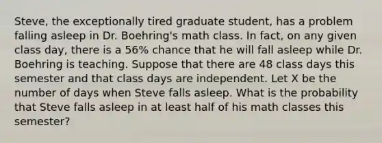 Steve, the exceptionally tired graduate student, has a problem falling asleep in Dr. Boehring's math class. In fact, on any given class day, there is a 56% chance that he will fall asleep while Dr. Boehring is teaching. Suppose that there are 48 class days this semester and that class days are independent. Let X be the number of days when Steve falls asleep. What is the probability that Steve falls asleep in at least half of his math classes this semester?