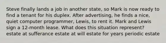 Steve finally lands a job in another state, so Mark is now ready to find a tenant for his duplex. After advertising, he finds a nice, quiet computer programmer, Lewis, to rent it. Mark and Lewis sign a 12-month lease. What does this situation represent? estate at sufferance estate at will estate for years periodic estate