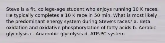 Steve is a fit, college-age student who enjoys running 10 K races. He typically completes a 10 K race in 50 min. What is most likely the predominant energy system during Steve's races? a. Beta oxidation and oxidative phosphorylation of fatty acids b. Aerobic glycolysis c. Anaerobic glycolysis d. ATP-PC system