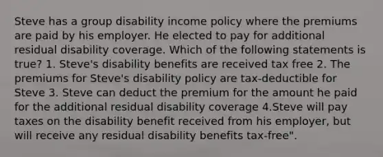 Steve has a group disability income policy where the premiums are paid by his employer. He elected to pay for additional residual disability coverage. Which of the following statements is true? 1. Steve's disability benefits are received tax free 2. The premiums for Steve's disability policy are tax-deductible for Steve 3. Steve can deduct the premium for the amount he paid for the additional residual disability coverage 4.Steve will pay taxes on the disability benefit received from his employer, but will receive any residual disability benefits tax-free".