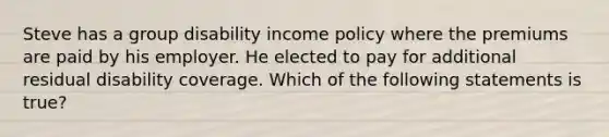 Steve has a group disability income policy where the premiums are paid by his employer. He elected to pay for additional residual disability coverage. Which of the following statements is true?