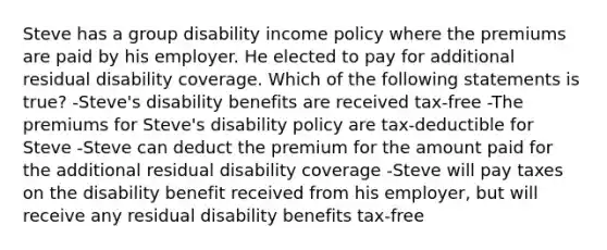 Steve has a group disability income policy where the premiums are paid by his employer. He elected to pay for additional residual disability coverage. Which of the following statements is true? -Steve's disability benefits are received tax-free -The premiums for Steve's disability policy are tax-deductible for Steve -Steve can deduct the premium for the amount paid for the additional residual disability coverage -Steve will pay taxes on the disability benefit received from his employer, but will receive any residual disability benefits tax-free