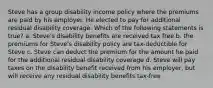 Steve has a group disability income policy where the premiums are paid by his employer. He elected to pay for additional residual disability coverage. Which of the following statements is true? a. Steve's disability benefits are received tax free b. the premiums for Steve's disability policy are tax-deductible for Steve c. Steve can deduct the premium for the amount he paid for the additional residual disability coverage d. Steve will pay taxes on the disability benefit received from his employer, but will receive any residual disability benefits tax-free