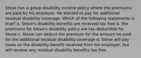 Steve has a group disability income policy where the premiums are paid by his employer. He elected to pay for additional residual disability coverage. Which of the following statements is true? a. Steve's disability benefits are received tax free b. the premiums for Steve's disability policy are tax-deductible for Steve c. Steve can deduct the premium for the amount he paid for the additional residual disability coverage d. Steve will pay taxes on the disability benefit received from his employer, but will receive any residual disability benefits tax-free