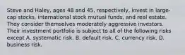 Steve and Haley, ages 48 and 45, respectively, invest in large-cap stocks, international stock mutual funds, and real estate. They consider themselves moderately aggressive investors. Their investment portfolio is subject to all of the following risks except A. systematic risk. B. default risk. C. currency risk. D. business risk.