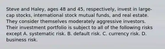 Steve and Haley, ages 48 and 45, respectively, invest in large-cap stocks, international stock mutual funds, and real estate. They consider themselves moderately aggressive investors. Their investment portfolio is subject to all of the following risks except A. systematic risk. B. default risk. C. currency risk. D. business risk.