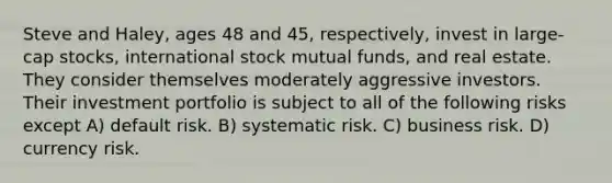 Steve and Haley, ages 48 and 45, respectively, invest in large-cap stocks, international stock mutual funds, and real estate. They consider themselves moderately aggressive investors. Their investment portfolio is subject to all of the following risks except A) default risk. B) systematic risk. C) business risk. D) currency risk.