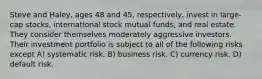 Steve and Haley, ages 48 and 45, respectively, invest in large-cap stocks, international stock mutual funds, and real estate. They consider themselves moderately aggressive investors. Their investment portfolio is subject to all of the following risks except A) systematic risk. B) business risk. C) currency risk. D) default risk.