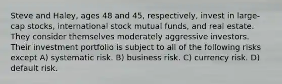 Steve and Haley, ages 48 and 45, respectively, invest in large-cap stocks, international stock mutual funds, and real estate. They consider themselves moderately aggressive investors. Their investment portfolio is subject to all of the following risks except A) systematic risk. B) business risk. C) currency risk. D) default risk.