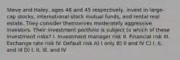 Steve and Haley, ages 48 and 45 respectively, invest in large-cap stocks, international stock mutual funds, and rental real estate. They consider themselves moderately aggressive investors. Their investment portfolio is subject to which of these investment risks? I. Investment manager risk II. Financial risk III. Exchange rate risk IV. Default risk A) I only B) II and IV C) I, II, and III D) I, II, III, and IV