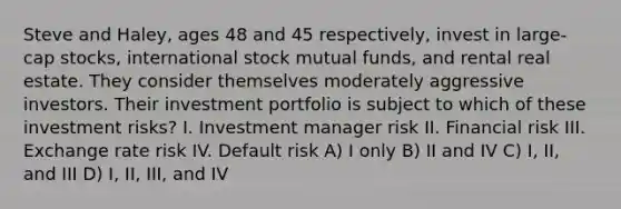 Steve and Haley, ages 48 and 45 respectively, invest in large-cap stocks, international stock mutual funds, and rental real estate. They consider themselves moderately aggressive investors. Their investment portfolio is subject to which of these investment risks? I. Investment manager risk II. Financial risk III. Exchange rate risk IV. Default risk A) I only B) II and IV C) I, II, and III D) I, II, III, and IV