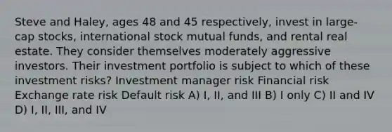 Steve and Haley, ages 48 and 45 respectively, invest in large-cap stocks, international stock mutual funds, and rental real estate. They consider themselves moderately aggressive investors. Their investment portfolio is subject to which of these investment risks? Investment manager risk Financial risk Exchange rate risk Default risk A) I, II, and III B) I only C) II and IV D) I, II, III, and IV