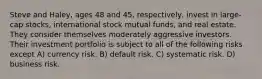 Steve and Haley, ages 48 and 45, respectively, invest in large-cap stocks, international stock mutual funds, and real estate. They consider themselves moderately aggressive investors. Their investment portfolio is subject to all of the following risks except A) currency risk. B) default risk. C) systematic risk. D) business risk.