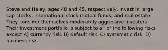 Steve and Haley, ages 48 and 45, respectively, invest in large-cap stocks, international stock mutual funds, and real estate. They consider themselves moderately aggressive investors. Their investment portfolio is subject to all of the following risks except A) currency risk. B) default risk. C) systematic risk. D) business risk.