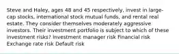 Steve and Haley, ages 48 and 45 respectively, invest in large-cap stocks, international stock mutual funds, and rental real estate. They consider themselves moderately aggressive investors. Their investment portfolio is subject to which of these investment risks? Investment manager risk Financial risk Exchange rate risk Default risk