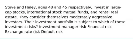 Steve and Haley, ages 48 and 45 respectively, invest in large-cap stocks, international stock mutual funds, and rental real estate. They consider themselves moderately aggressive investors. Their investment portfolio is subject to which of these investment risks? Investment manager risk Financial risk Exchange rate risk Default risk