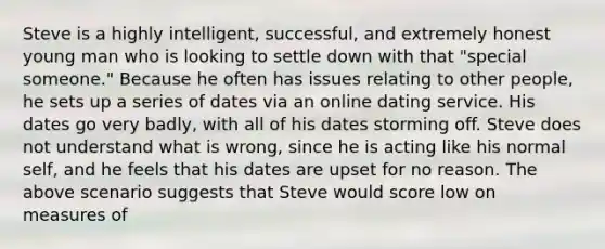 Steve is a highly intelligent, successful, and extremely honest young man who is looking to settle down with that "special someone." Because he often has issues relating to other people, he sets up a series of dates via an online dating service. His dates go very badly, with all of his dates storming off. Steve does not understand what is wrong, since he is acting like his normal self, and he feels that his dates are upset for no reason. The above scenario suggests that Steve would score low on measures of