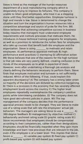 Steve is hired as the manager of the human resources department of a local manufacturing company which is desperately trying to improve its fortunes. This company is unable to retain good employees, who treat it as a stepping stone until they find better opportunities. Employee turnover is high and morale is low. Steve is determined to change the situation and turn the organization's human resources into a competitive advantage and source of pride for the firm. 88) Steve believes that achieving competitive success in business today requires that managers must understand employee requirements and institute processes that motivate them. He introduces in-house technical training programs for employees, as well as a provision to reimburse the tuition fees for employees who take up courses that benefit both the employee and the organization. Steve is using ________ to motivate and retain employees. A) performance appraisal methods B) high-performance work practices C) mentoring D) affirmative action 89) Steve believes that one of the reasons for the high turnover is that job roles are very poorly defined, creating confusion in the minds of the employees as to what is expected of them. However, even after undertaking a thorough job analysis and clearly defining the behaviors necessary to perform them, Steve finds that employee motivation and turnover is not sufficiently reduced. Which of the following, if true, could explain this apparent discrepancy? A) The company has a strong labor union so majority of the decisions are dictated by collective bargaining. B) There is a recession in the economy that has severely affected employment levels across the country. C) The higher level employees repeatedly overemphasize the company's positive points while interviewing candidates. D) The company does not have good decruitment policies in place. 90) The top management of the company decides that the performance appraisal process needs to be changed. They ask Steve to make use of a rating scale that will rate the employees' actual job behaviors. The managers are asking Steve to use a ________. A) 360-degree feedback B) management by objective method C) behaviorally anchored rating scale D) graphic rating scale 91) Steve recommends that employees should be compensated according to their competencies, rather than their designations. Employees should be financially rewarded when they gain more knowledge and learn new processes that are relevant to the job, even if the employee is at a lower level. This implies that Steve favors a ________. A) variable pay system B) fixed pay system C) profit-based pay system D) skill-based pay system