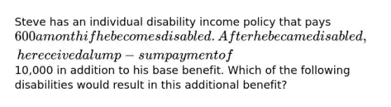 Steve has an individual disability income policy that pays 600 a month if he becomes disabled. After he became disabled, he received a lump-sum payment of10,000 in addition to his base benefit. Which of the following disabilities would result in this additional benefit?