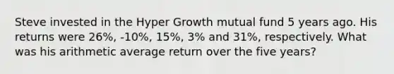 Steve invested in the Hyper Growth mutual fund 5 years ago. His returns were 26%, -10%, 15%, 3% and 31%, respectively. What was his arithmetic average return over the five years?