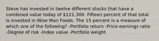 Steve has invested in twelve different stocks that have a combined value today of 121,300. Fifteen percent of that total is invested in Wise Man Foods. The 15 percent is a measure of which one of the following? -Portfolio return -Price-earnings ratio -Degree of risk -Index value -Portfolio weight