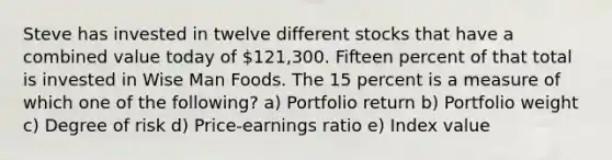 Steve has invested in twelve different stocks that have a combined value today of 121,300. Fifteen percent of that total is invested in Wise Man Foods. The 15 percent is a measure of which one of the following? a) Portfolio return b) Portfolio weight c) Degree of risk d) Price-earnings ratio e) Index value