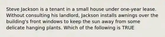 Steve Jackson is a tenant in a small house under one-year lease. Without consulting his landlord, Jackson installs awnings over the building's front windows to keep the sun away from some delicate hanging plants. Which of the following is TRUE