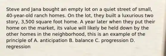Steve and Jana bought an empty lot on a quiet street of small, 40-year-old ranch homes. On the lot, they built a luxurious two story, 3,500 square foot home. A year later when they put their home on the market, its value will likely be held down by the other homes in the neighborhood, this is an example of the principle of A. anticipation B. balance C. progression D. regression